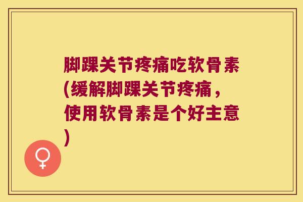 脚踝关节疼痛吃软骨素(缓解脚踝关节疼痛,使用软骨素是个好主意)