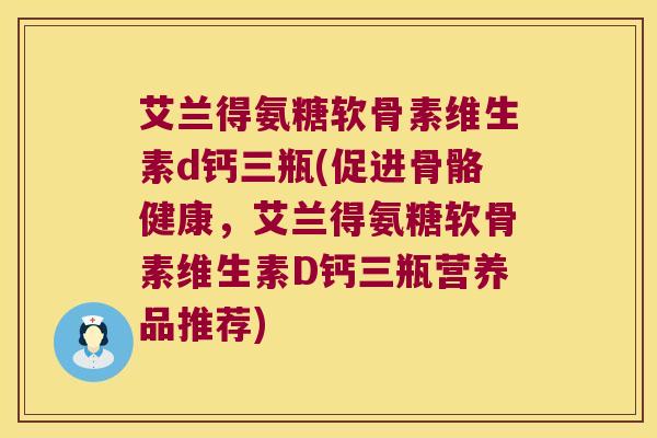 艾兰得氨糖软骨素维生素d钙三瓶(促进骨骼健康,艾兰得氨糖软骨素维生素D钙三瓶营养品推荐)