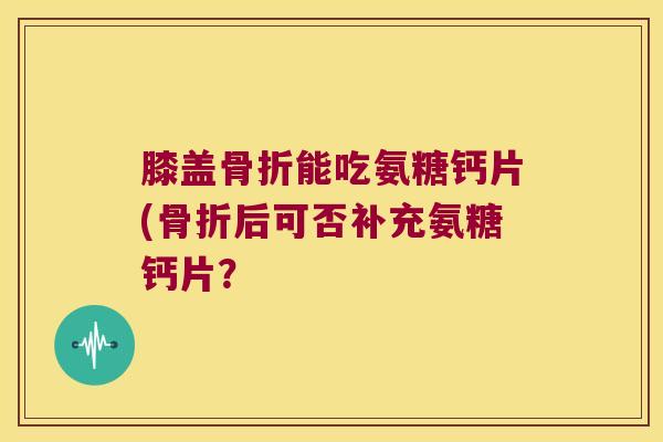 膝盖骨折能吃氨糖钙片(骨折后可否补充氨糖钙片?