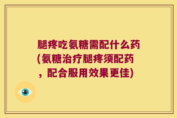 腿疼吃氨糖需配什么药(氨糖治疗腿疼须配药,配合服用效果更佳)