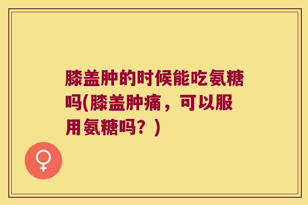 膝盖肿的时候能吃氨糖吗(膝盖肿痛,可以服用氨糖吗?)