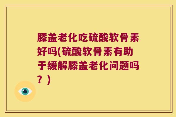 膝盖老化吃硫酸软骨素好吗(硫酸软骨素有助于缓解膝盖老化问题吗?)