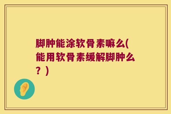 脚肿能涂软骨素嘛么(能用软骨素缓解脚肿么?)