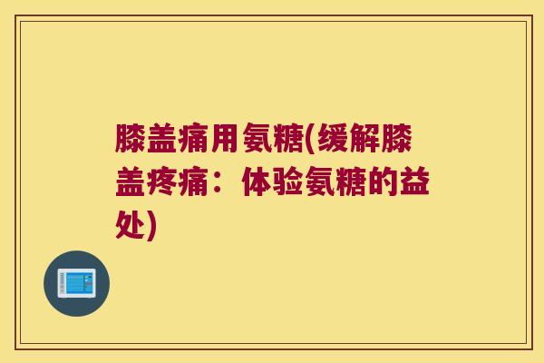 膝盖痛用氨糖(缓解膝盖疼痛：体验氨糖的益处)