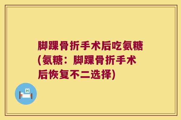 脚踝骨折手术后吃氨糖(氨糖:脚踝骨折手术后恢复不二选择)