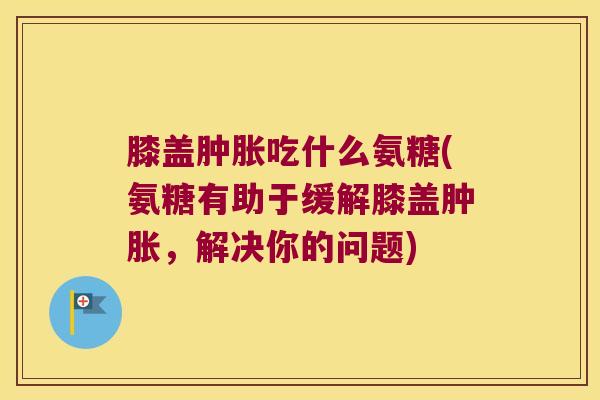 膝盖肿胀吃什么氨糖(氨糖有助于缓解膝盖肿胀,解决你的问题)