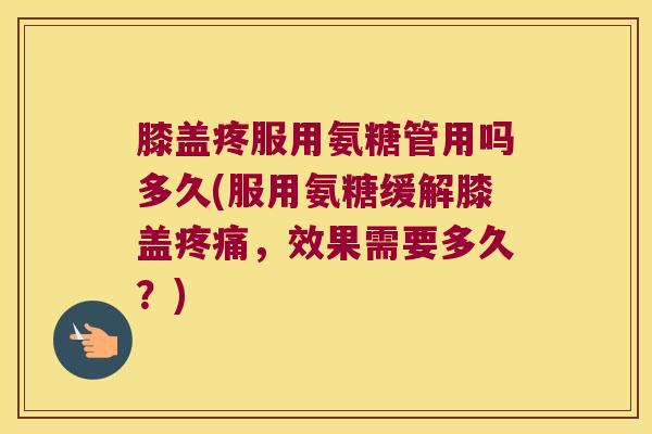 膝盖疼服用氨糖管用吗多久(服用氨糖缓解膝盖疼痛,效果需要多久?)
