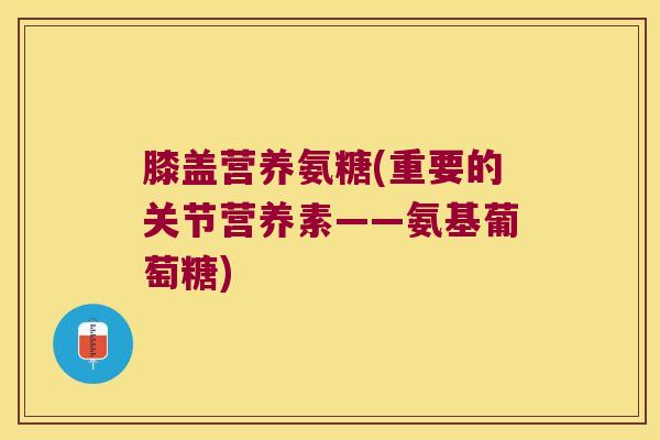 膝盖营养氨糖(重要的关节营养素——氨基葡萄糖)
