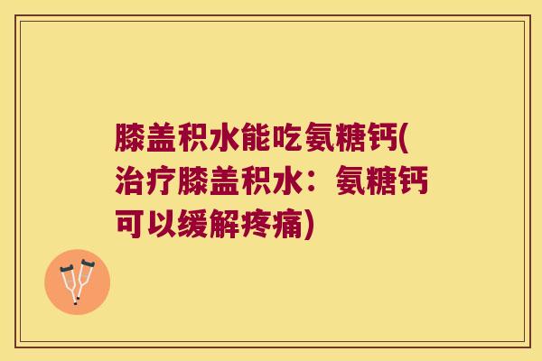 膝盖积水能吃氨糖钙(治疗膝盖积水:氨糖钙可以缓解疼痛)