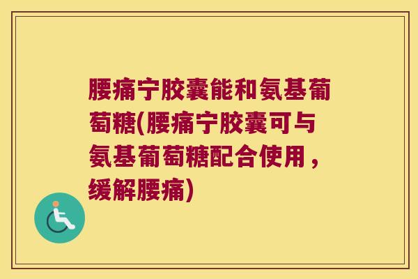 腰痛宁胶囊能和氨基葡萄糖(腰痛宁胶囊可与氨基葡萄糖配合使用,缓解腰痛)