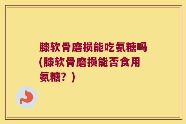 膝软骨磨损能吃氨糖吗(膝软骨磨损能否食用氨糖?) 膝软骨磨损能吃氨糖吗(膝软骨磨损能否食用氨糖?)