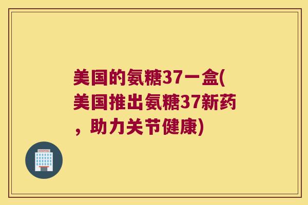 美国的氨糖37一盒(美国推出氨糖37新药,助力关节健康) 美国的氨糖37一盒(美国推出氨糖37新药,助力关节健康)