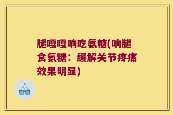 腿嘎嘎响吃氨糖(响腿食氨糖:缓解关节疼痛效果明显)