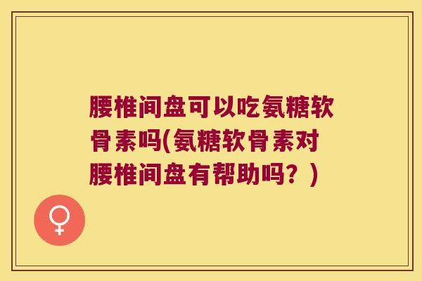腰椎间盘可以吃氨糖软骨素吗(氨糖软骨素对腰椎间盘有帮助吗?)