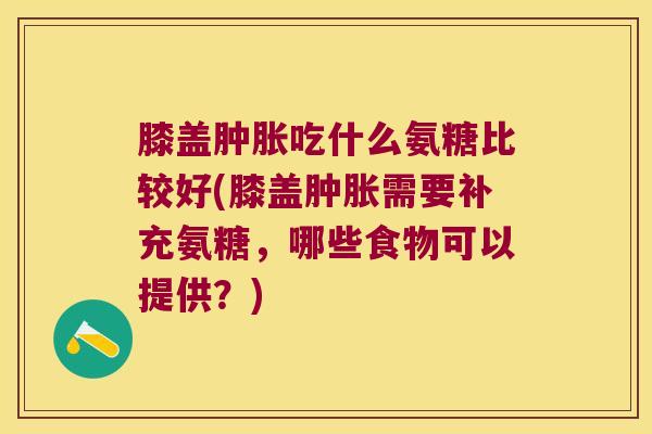 膝盖吃什么氨糖比较好(膝盖需要补充氨糖,哪些食物可以提供?) 膝盖吃什么氨糖比较好(膝盖需要补充氨糖,哪些食物可以提供?)