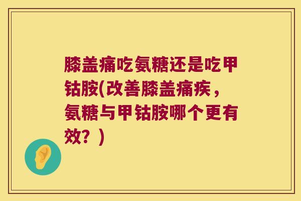 膝盖痛吃氨糖还是吃甲钴胺(改善膝盖痛疾,氨糖与甲钴胺哪个更有效?)