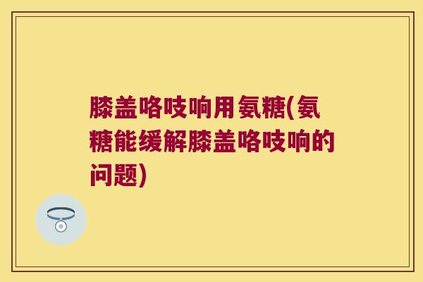 膝盖咯吱响用氨糖(氨糖能缓解膝盖咯吱响的问题)