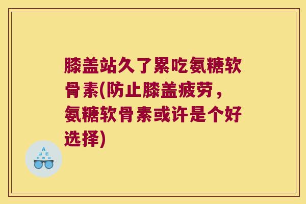 膝盖站久了累吃氨糖软骨素(防止膝盖疲劳,氨糖软骨素或许是个好选择)