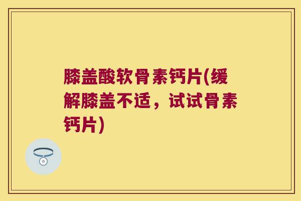 膝盖酸软骨素钙片(缓解膝盖不适,试试骨素钙片)