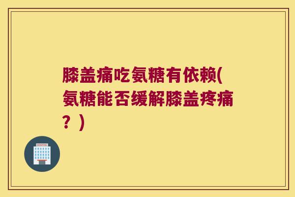 膝盖痛吃氨糖有依赖(氨糖能否缓解膝盖疼痛?)