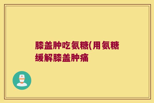 膝盖肿吃氨糖(用氨糖缓解膝盖肿痛