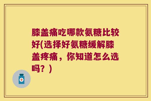 膝盖痛吃哪款氨糖比较好(选择好氨糖缓解膝盖疼痛,你知道怎么选吗?)