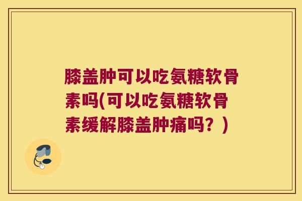 膝盖肿可以吃氨糖软骨素吗(可以吃氨糖软骨素缓解膝盖肿痛吗?)