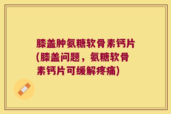 膝盖肿氨糖软骨素钙片(膝盖问题,氨糖软骨素钙片可缓解疼痛)