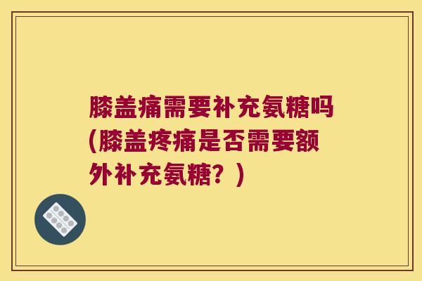膝盖痛需要补充氨糖吗(膝盖疼痛是否需要额外补充氨糖?)