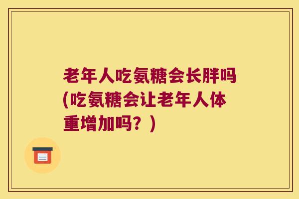 老年人吃氨糖会长胖吗(吃氨糖会让老年人体重增加吗?)