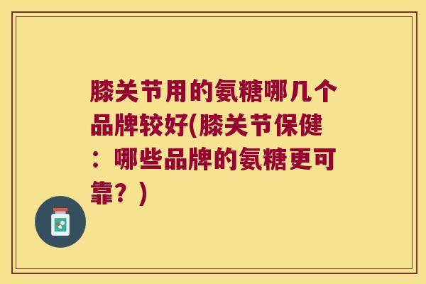 膝关节用的氨糖哪几个品牌较好(膝关节保健:哪些品牌的氨糖更可靠?)