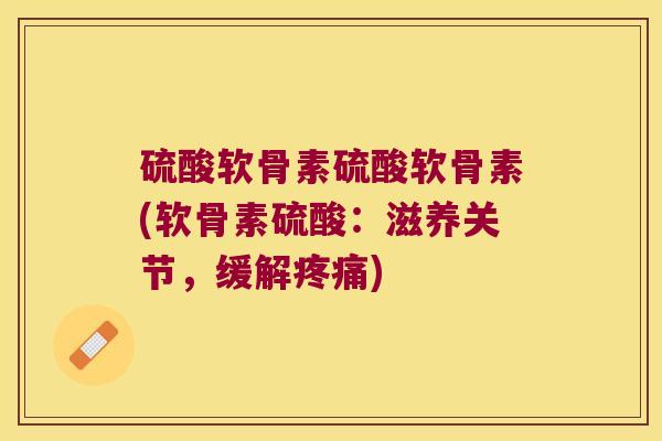 硫酸软骨素硫酸软骨素(软骨素硫酸:滋养关节,缓解疼痛)