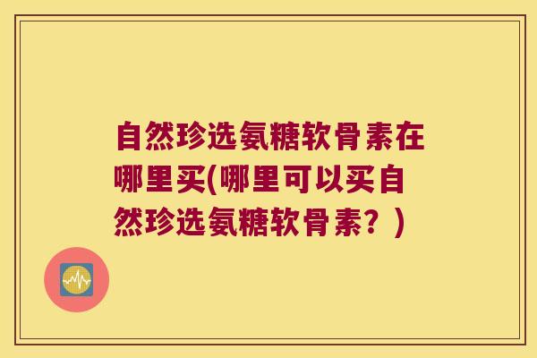 自然珍选氨糖软骨素在哪里买(哪里可以买自然珍选氨糖软骨素?)