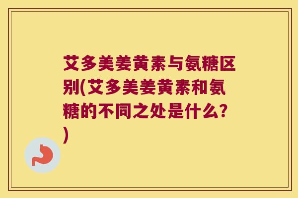 艾多美姜黄素与氨糖区别(艾多美姜黄素和氨糖的不同之处是什么?)