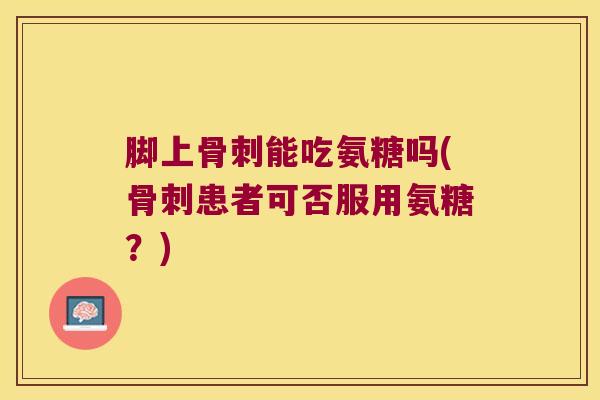 脚上骨刺能吃氨糖吗(骨刺患者可否服用氨糖？)