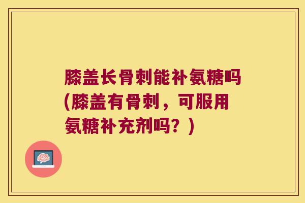 膝盖长骨刺能补氨糖吗(膝盖有骨刺,可服用氨糖补充剂吗?)