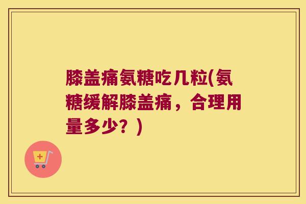 膝盖痛氨糖吃几粒(氨糖缓解膝盖痛,合理用量多少?)