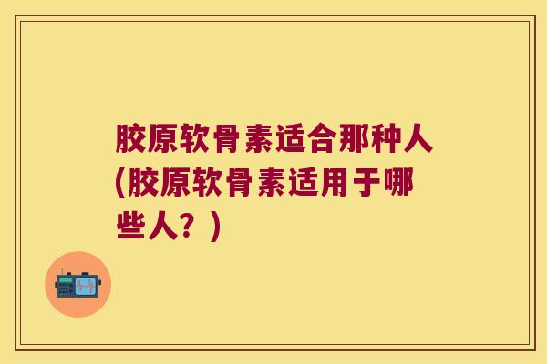 胶原软骨素适合那种人(胶原软骨素适用于哪些人?)