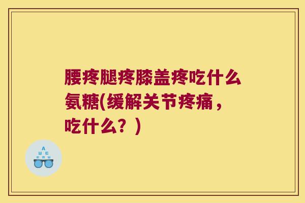 腰疼腿疼膝盖疼吃什么氨糖(缓解关节疼痛,吃什么?)