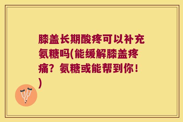 膝盖长期酸疼可以补充氨糖吗(能缓解膝盖疼痛?氨糖或能帮到你!)