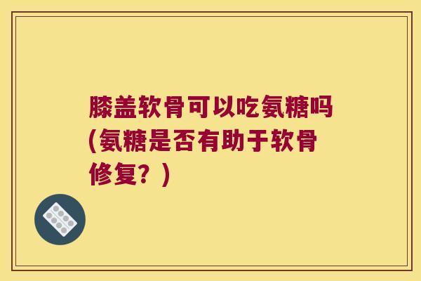 膝盖软骨可以吃氨糖吗(氨糖是否有助于软骨修复?)