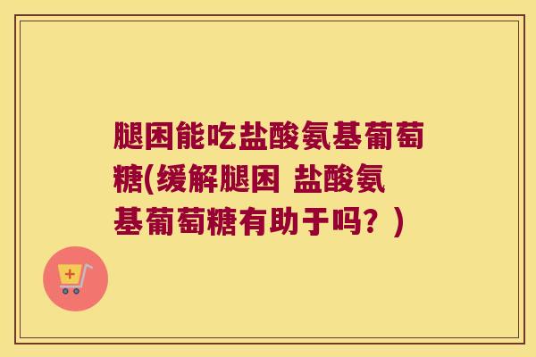 腿困能吃盐酸氨基葡萄糖(缓解腿困 盐酸氨基葡萄糖有助于吗?)