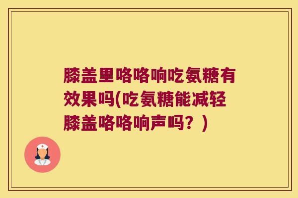 膝盖里咯咯响吃氨糖有效果吗(吃氨糖能减轻膝盖咯咯响声吗?)