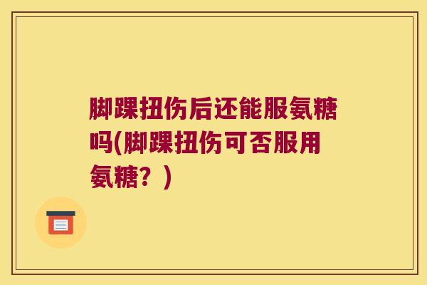 脚踝扭伤后还能服氨糖吗(脚踝扭伤可否服用氨糖?)