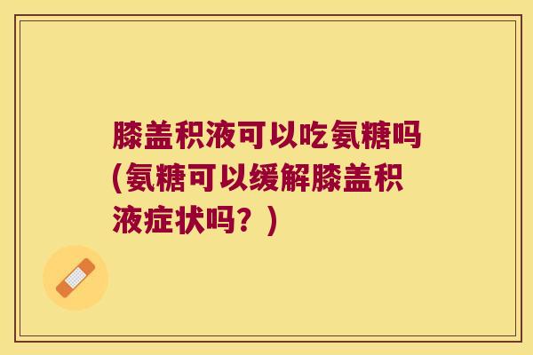 膝盖积液可以吃氨糖吗(氨糖可以缓解膝盖积液症状吗？)
