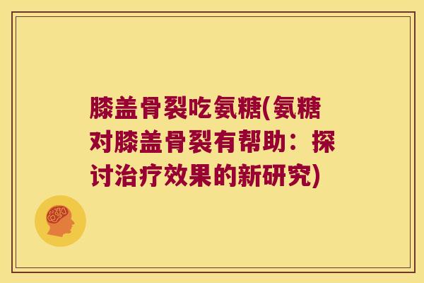 膝盖骨裂吃氨糖(氨糖对膝盖骨裂有帮助:探讨治疗效果的新研究)