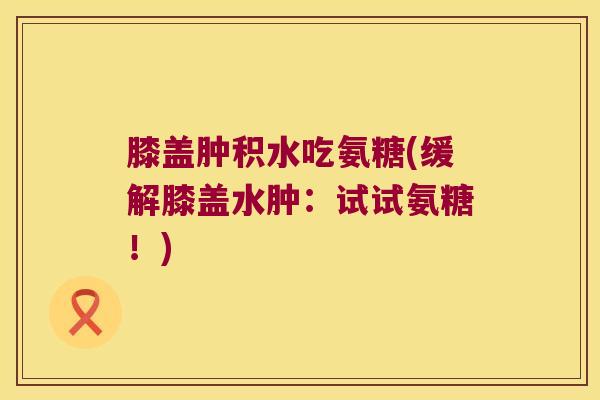膝盖肿积水吃氨糖(缓解膝盖水肿:试试氨糖!)