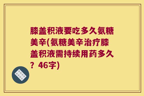 膝盖积液要吃多久氨糖美辛(氨糖美辛治疗膝盖积液需持续用药多久?46字)