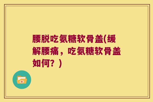 腰脱吃氨糖软骨盖(缓解腰痛,吃氨糖软骨盖如何?) 腰脱吃氨糖软骨盖(缓解腰痛,吃氨糖软骨盖如何?)