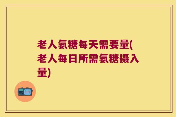 老人氨糖每天需要量(老人每日所需氨糖摄入量)